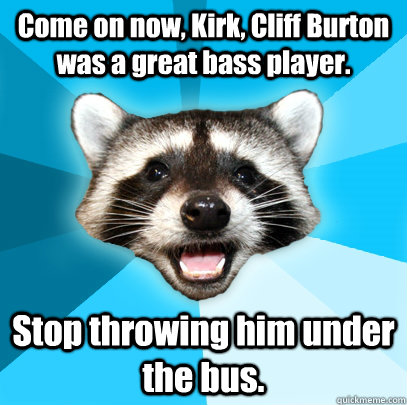 Come on now, Kirk, Cliff Burton was a great bass player. Stop throwing him under the bus.  Lame Pun Coon