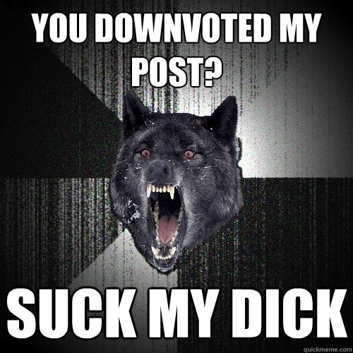 you downvoted my post? SUCK MY DICK  Insanity Wolf