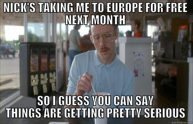 NICK'S TAKING ME TO EUROPE FOR FREE NEXT MONTH SO I GUESS YOU CAN SAY THINGS ARE GETTING PRETTY SERIOUS Gettin Pretty Serious