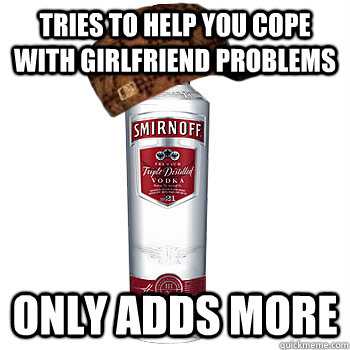 Tries to help you cope with girlfriend problems Only adds more  Scumbag Alcohol