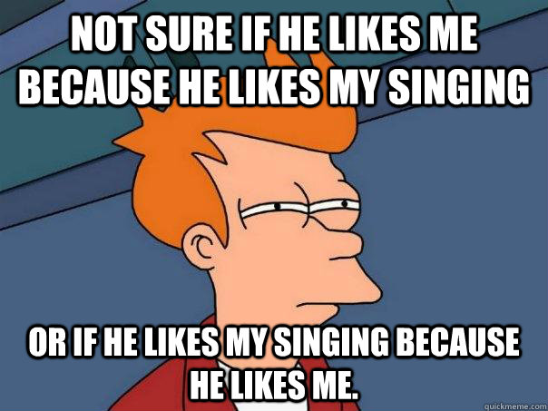 Not sure if he likes me because he likes my singing Or if he likes my singing because he likes me. - Not sure if he likes me because he likes my singing Or if he likes my singing because he likes me.  Futurama Fry