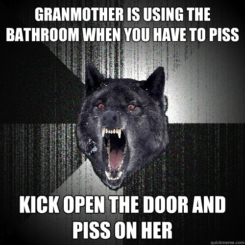 Granmother is using the bathroom when you have to piss Kick open the door and piss on her  Insanity Wolf