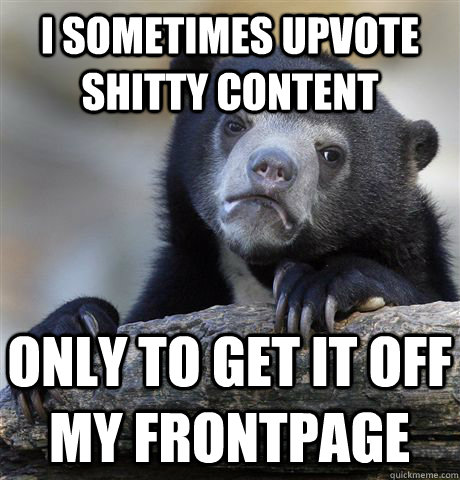 I sometimes upvote shitty content only to get it off my frontpage  Confession Bear