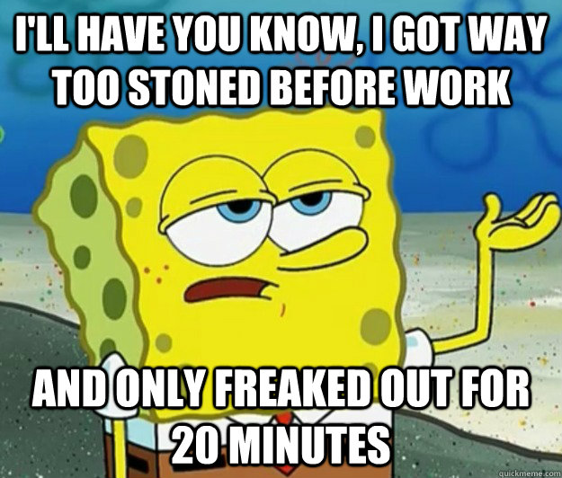 I'll have you know, I got way too stoned before work and only freaked out for 20 minutes  Tough Spongebob