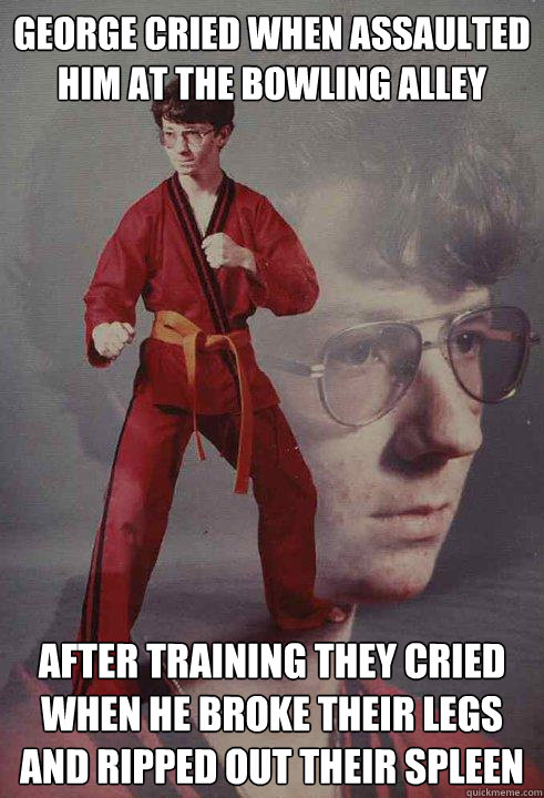 George cried when assaulted him at the bowling alley After training they cried when he broke their legs and ripped out their spleen  Karate Kyle