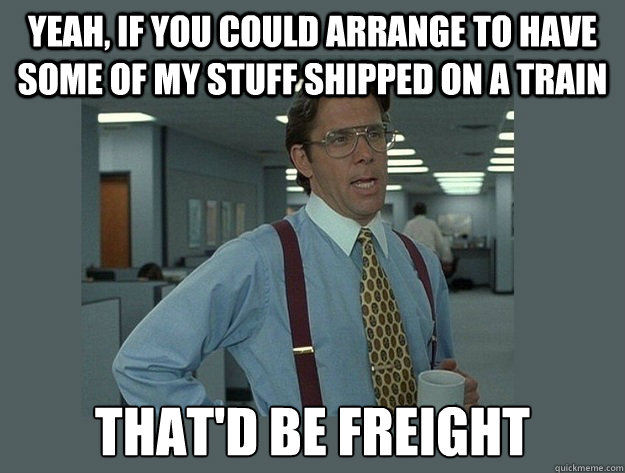 yeah, if you could arrange to have some of my stuff shipped on a train That'd be freight - yeah, if you could arrange to have some of my stuff shipped on a train That'd be freight  Office Space Lumbergh