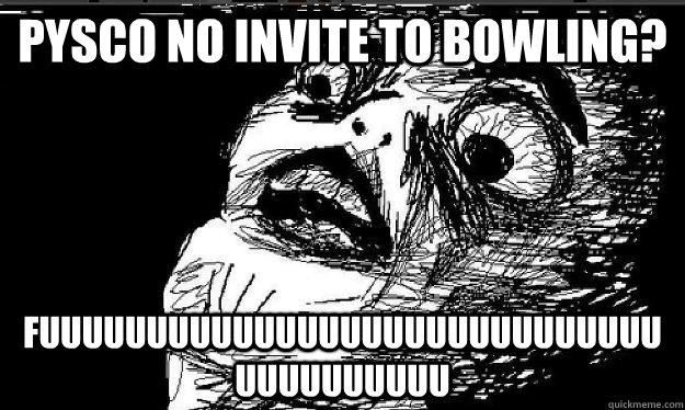 pysco no invite to bowling? FUUUUUUUUUUUUUUUUUUUUUUUUUUUUUUUUUUUUUUU  