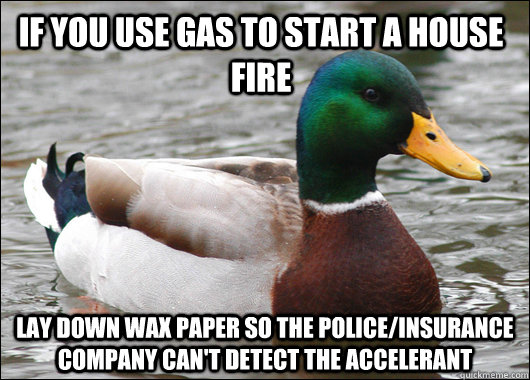 If you use gas to start a house fire Lay down wax paper so the police/insurance company can't detect the accelerant  Actual Advice Mallard