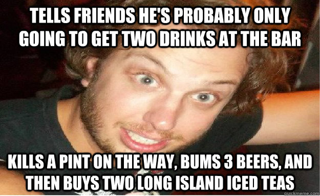 Tells friends he's probably only going to get two drinks at the bar Kills a pint on the way, bums 3 beers, and then buys two long island iced teas - Tells friends he's probably only going to get two drinks at the bar Kills a pint on the way, bums 3 beers, and then buys two long island iced teas  conservative drunk