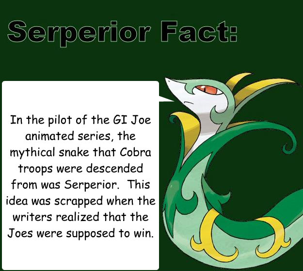 In the pilot of the GI Joe animated series, the mythical snake that Cobra troops were descended from was Serperior.  This idea was scrapped when the writers realized that the Joes were supposed to win. - In the pilot of the GI Joe animated series, the mythical snake that Cobra troops were descended from was Serperior.  This idea was scrapped when the writers realized that the Joes were supposed to win.  Serperior Facts