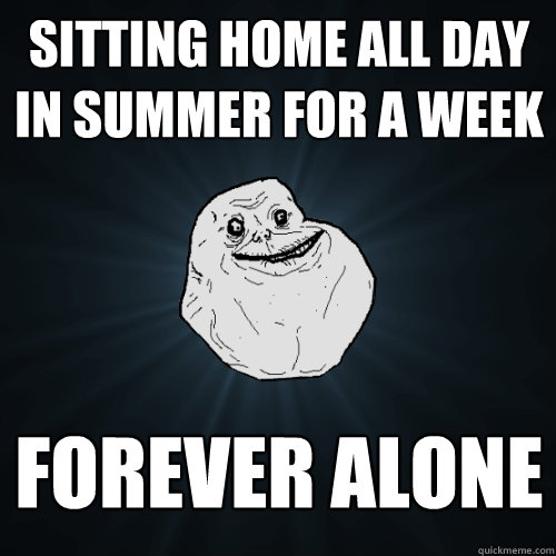 SITTING HOME ALL DAY IN SUMMER FOR A WEEK FOREVER ALONE  Forever Alone