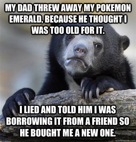 my dad threw away my pokemon emerald, because he thought i was too old for it.  I lied and told him i was borrowing it from a friend so he bought me a new one.   Confession Bear