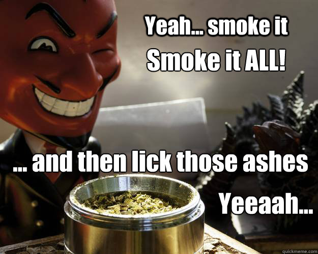 Yeah... smoke it Smoke it ALL! ... and then lick those ashes  Yeeaah...  