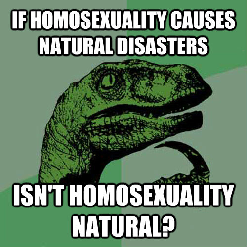 IF HOMOSEXUALITY CAUSES NATURAL DISASTERS ISN'T HOMOSEXUALITY NATURAL? - IF HOMOSEXUALITY CAUSES NATURAL DISASTERS ISN'T HOMOSEXUALITY NATURAL?  Philosoraptor