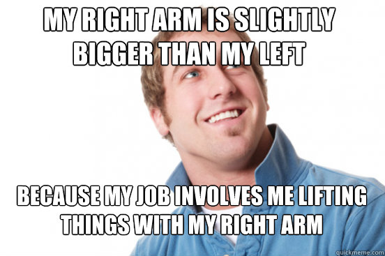 My right arm is slightly bigger than my left Because my job involves me lifting things with my right arm - My right arm is slightly bigger than my left Because my job involves me lifting things with my right arm  Misunderstood Douchebag