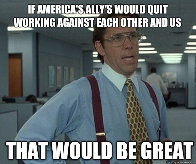 If America's ally's would quit working against each other and us  THAT WOULD BE GREAT  that would be great