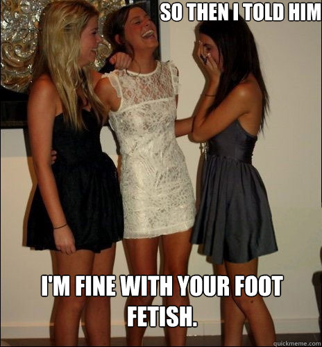 So then I told him I'm fine with your foot fetish.  Vindictive Girls