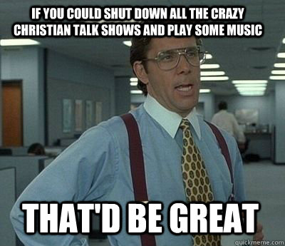 If you could shut down all the crazy christian talk shows and play some music That'd be great - If you could shut down all the crazy christian talk shows and play some music That'd be great  Bill Lumbergh