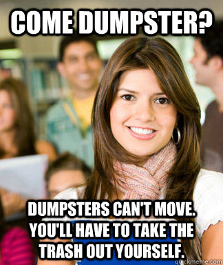 Come dumpster? Dumpsters can't move.  You'll have to take the trash out yourself. - Come dumpster? Dumpsters can't move.  You'll have to take the trash out yourself.  Sheltered College Freshman