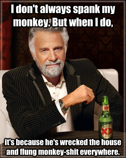 I don't always spank my monkey. But when I do, it's because he's wrecked the house and flung monkey-shit everywhere.  The Most Interesting Man In The World