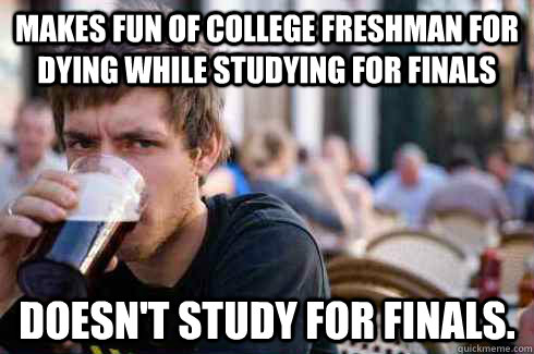 makes fun of college freshman for dying while studying for finals doesn't study for finals.  Lazy College Senior