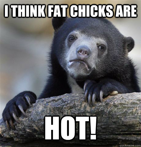 I think fat chicks are HOT!  Confession Bear