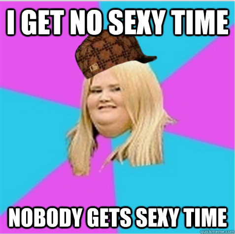 I get no sexy time Nobody gets sexy time  scumbag fat girl