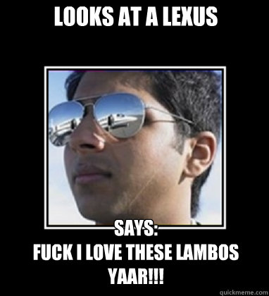 looks at a lexus  says:
fuck i love these lambos yaar!!!  Rich Delhi Boy