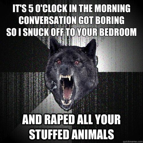 it's 5 o'clock in the morning
conversation got boring
so i snuck off to your bedroom and raped all your stuffed animals - it's 5 o'clock in the morning
conversation got boring
so i snuck off to your bedroom and raped all your stuffed animals  Insanity Wolf