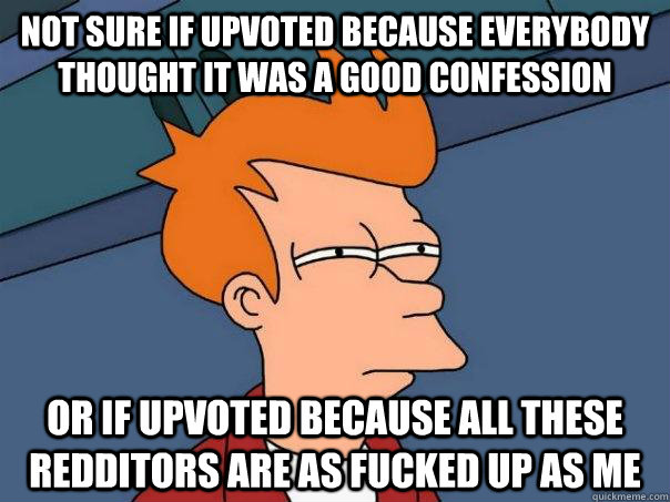 Not sure if upvoted because everybody thought it was a good confession  Or if upvoted because all these redditors are as fucked up as me  Futurama Fry