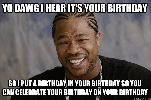 YO DAWG I HEAR IT'S YOUR BIRTHDAY SO I PUT A BIRTHDAY IN YOUR BIRTHDAY SO YOU CAN CELEBRATE YOUR BIRTHDAY ON YOUR BIRTHDAY  Xzibit meme