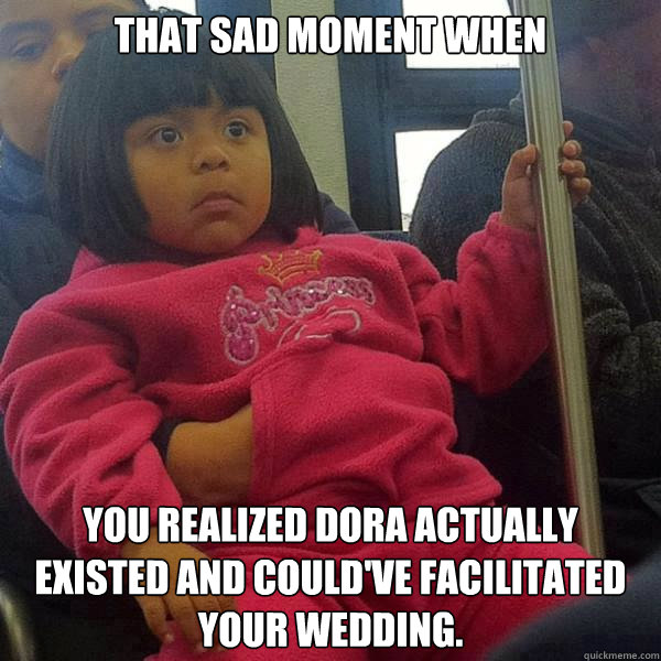 That sad moment when You realized Dora actually existed and could've facilitated your wedding.  extreme dora