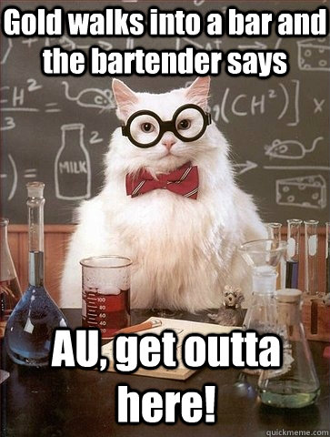 Gold walks into a bar and the bartender says AU, get outta here!  Chemistry Cat