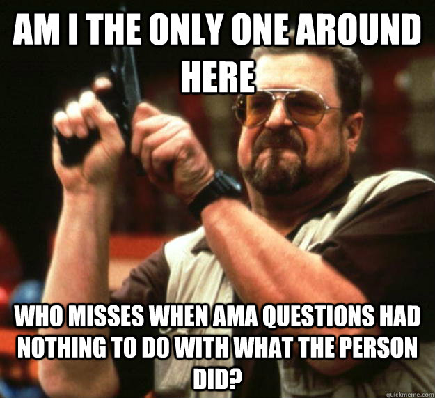 am I the only one around here Who misses when AMA questions had nothing to do with what the person did?  Angry Walter