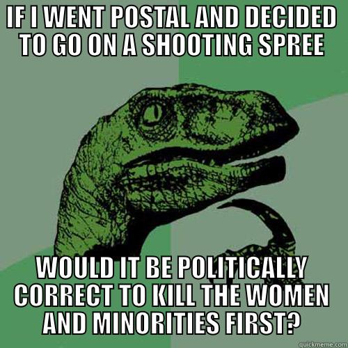 IF I WENT POSTAL AND DECIDED TO GO ON A SHOOTING SPREE WOULD IT BE POLITICALLY CORRECT TO KILL THE WOMEN AND MINORITIES FIRST? Philosoraptor