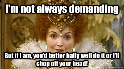 I'm not always demanding But if I am, you'd better bally well do it or I'll chop off your head!  Blackadders Queenie