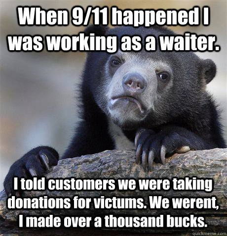 When 9/11 happened I was working as a waiter. I told customers we were taking donations for victums. We werent, I made over a thousand bucks.  Confession Bear