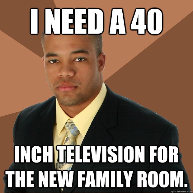 I need a 40 inch television for the new family room. - I need a 40 inch television for the new family room.  Misc