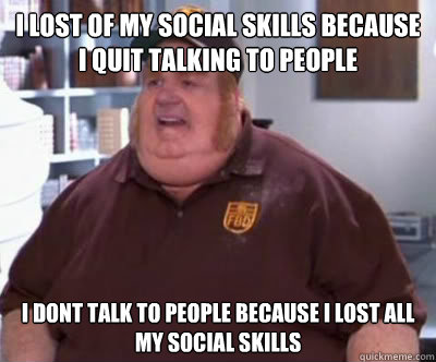 i lost of my social skills because i quit talking to people i dont talk to people because i lost all my social skills  Fat Bastard