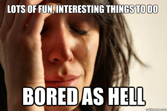 Lots of fun, interesting things to do Bored as hell - Lots of fun, interesting things to do Bored as hell  First World Problems