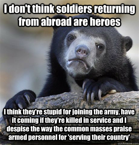 I don't think soldiers returning from abroad are heroes I think they're stupid for joining the army, have it coming if they're killed in service and I despise the way the common masses praise armed personnel for 'serving their country'  Confession Bear