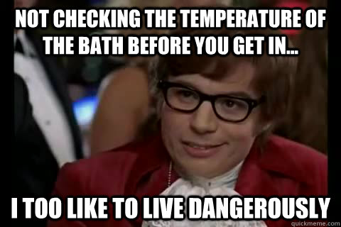 Not checking the temperature of the bath before you get in... i too like to live dangerously  Dangerously - Austin Powers