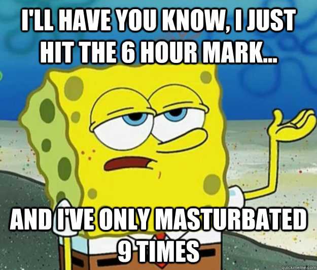 I'll have you know, I just hit the 6 hour mark... and i've only masturbated 9 times  Tough Spongebob