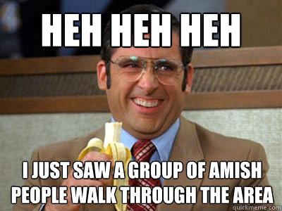 heh heh heh I just saw a group of Amish people walk through the Area - heh heh heh I just saw a group of Amish people walk through the Area  Brick Tamland