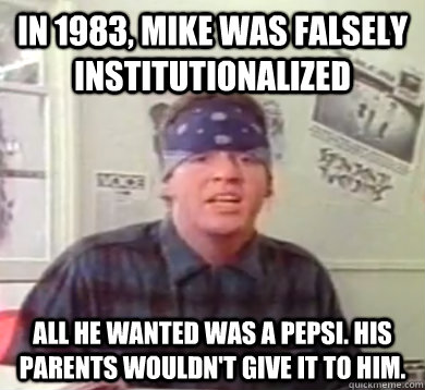 IN 1983, MIKE WAS FALSELY INSTITUTIONALIZED ALL HE WANTED WAS A PEPSI. HIS PARENTS WOULDN'T GIVE IT TO HIM. - IN 1983, MIKE WAS FALSELY INSTITUTIONALIZED ALL HE WANTED WAS A PEPSI. HIS PARENTS WOULDN'T GIVE IT TO HIM.  MIKE INSTITUTIONALIZED