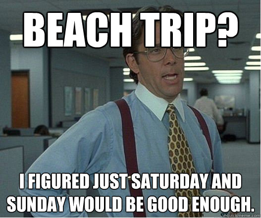 Beach trip? I figured just saturday and sunday would be good enough. - Beach trip? I figured just saturday and sunday would be good enough.  Douchebag Manager