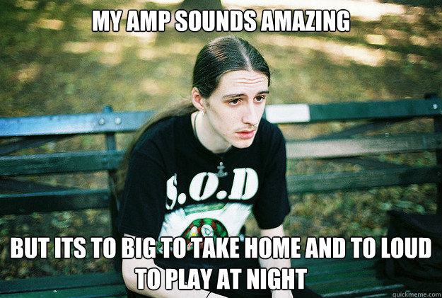 My amp sounds amazing but its to big to take home and to loud to play at night  First World Metal Problems