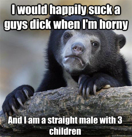 I would happily suck a guys dick when I'm horny And I am a straight male with 3 children  Confession Bear