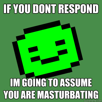 if you dont respond im going to assume you are masturbating  