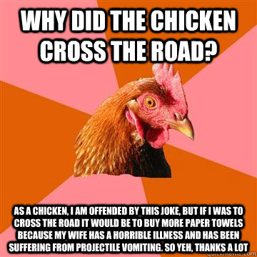 why did the chicken cross the road? as a chicken, i am offended by this joke, but if i was to cross the road it would be to buy more paper towels because my wife has a horrible illness and has been suffering from projectile vomiting. so yeh, thanks a lot  Anti-Joke Chicken